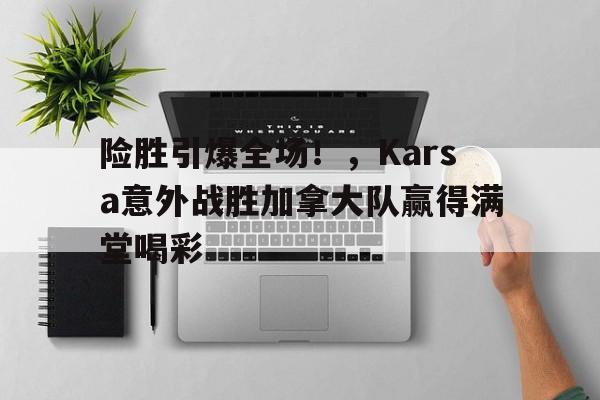 险胜引爆全场！，Karsa意外战胜加拿大队赢得满堂喝彩的简单介绍