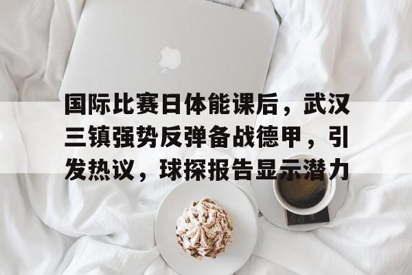 开云官网首页-关于国际比赛日体能课后，武汉三镇强势反弹备战德甲，引发热议，球探报告显示潜力的信息
