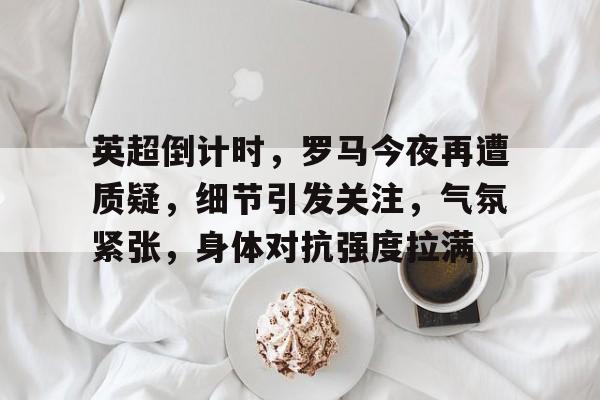 英超倒计时，罗马今夜再遭质疑，细节引发关注，气氛紧张，身体对抗强度拉满的简单介绍